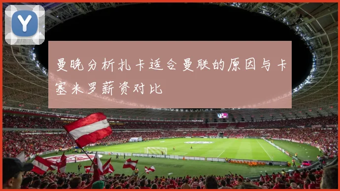 曼晚分析扎卡适合曼联的原因与卡塞米罗薪资对比
