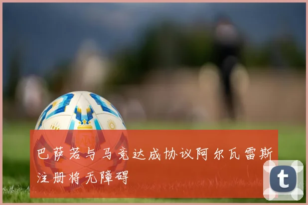 巴萨若与马竞达成协议阿尔瓦雷斯注册将无障碍
