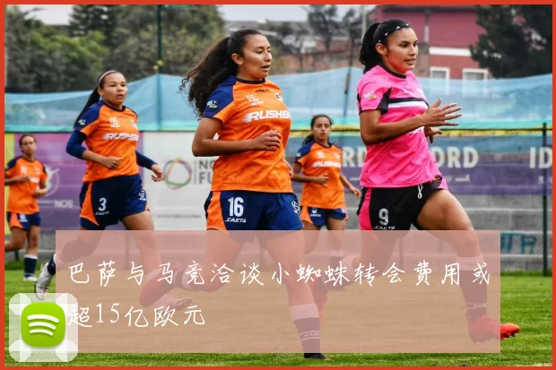 巴萨与马竞洽谈小蜘蛛转会费用或超15亿欧元