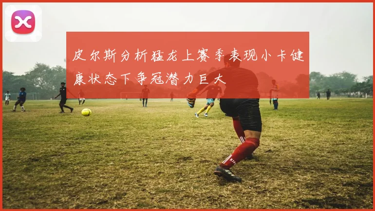 皮尔斯分析猛龙上赛季表现小卡健康状态下争冠潜力巨大