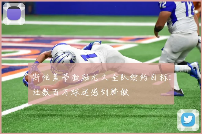 斯帕莱蒂激励尤文全队续约目标：让数百万球迷感到骄傲