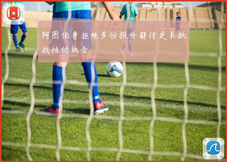 阿图伯鲁拒绝多份报价静待更具挑战性的机会