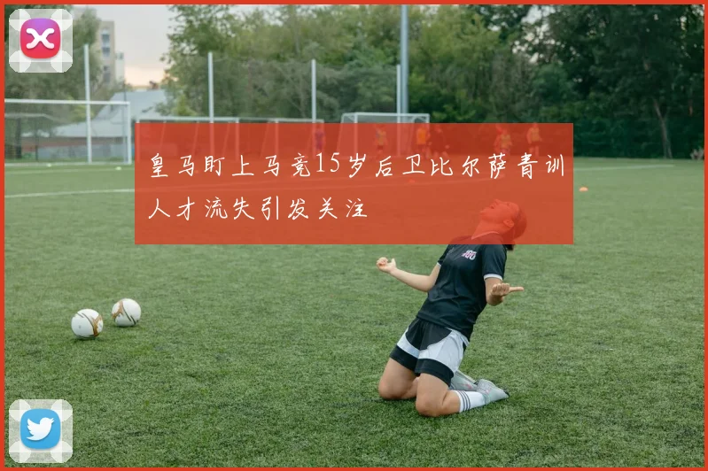 皇马盯上马竞15岁后卫比尔萨青训人才流失引发关注