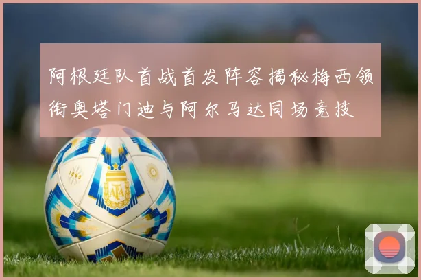 阿根廷队首战首发阵容揭秘梅西领衔奥塔门迪与阿尔马达同场竞技