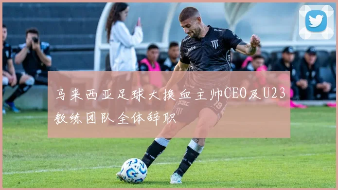 马来西亚足球大换血主帅CEO及U23教练团队全体辞职