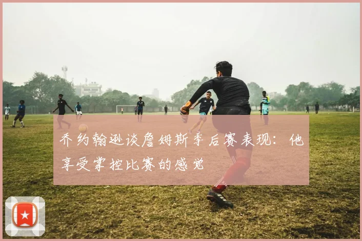 乔约翰逊谈詹姆斯季后赛表现：他享受掌控比赛的感觉