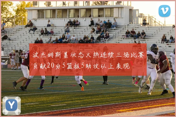 波杰姆斯基状态火热连续三场比赛贡献20分5篮板5助攻以上表现