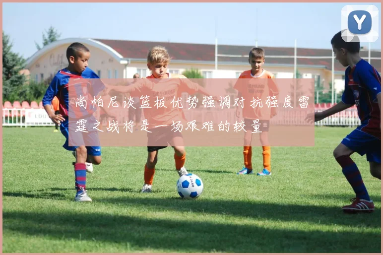 尚帕尼谈篮板优势强调对抗强度雷霆之战将是一场艰难的较量