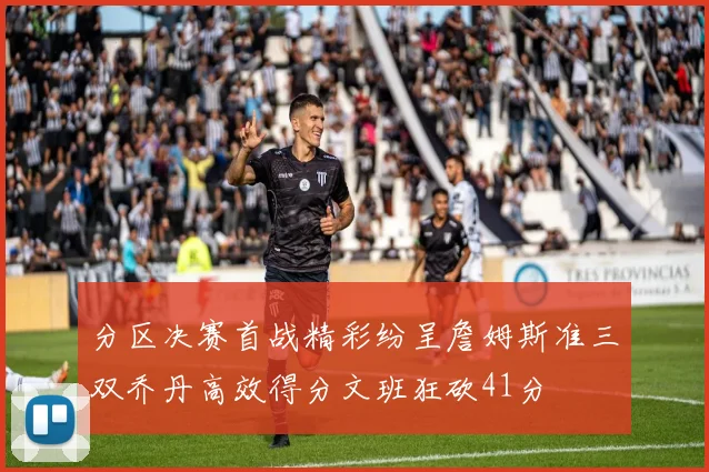分区决赛首战精彩纷呈詹姆斯准三双乔丹高效得分文班狂砍41分