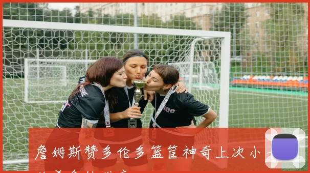 詹姆斯赞多伦多篮筐神奇上次小卡绝杀令他难忘