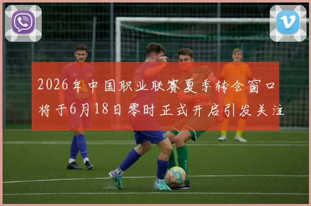 2026年中国职业联赛夏季转会窗口将于6月18日零时正式开启引发关注
