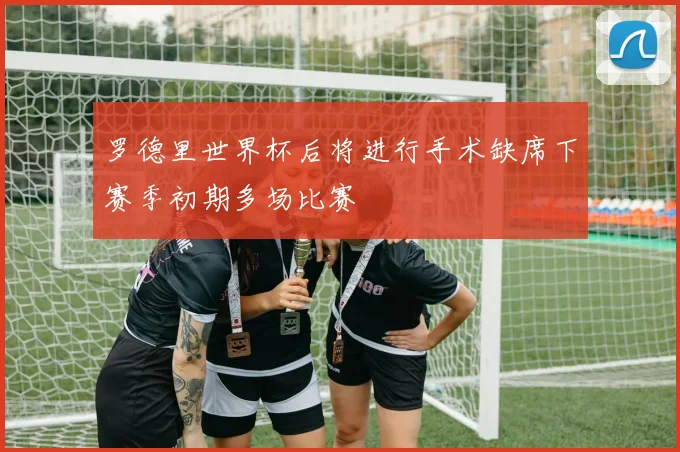 罗德里世界杯后将进行手术缺席下赛季初期多场比赛