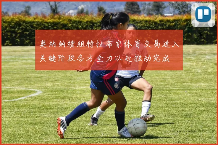 奥纳纳续租特拉布宗体育交易进入关键阶段各方全力以赴推动完成